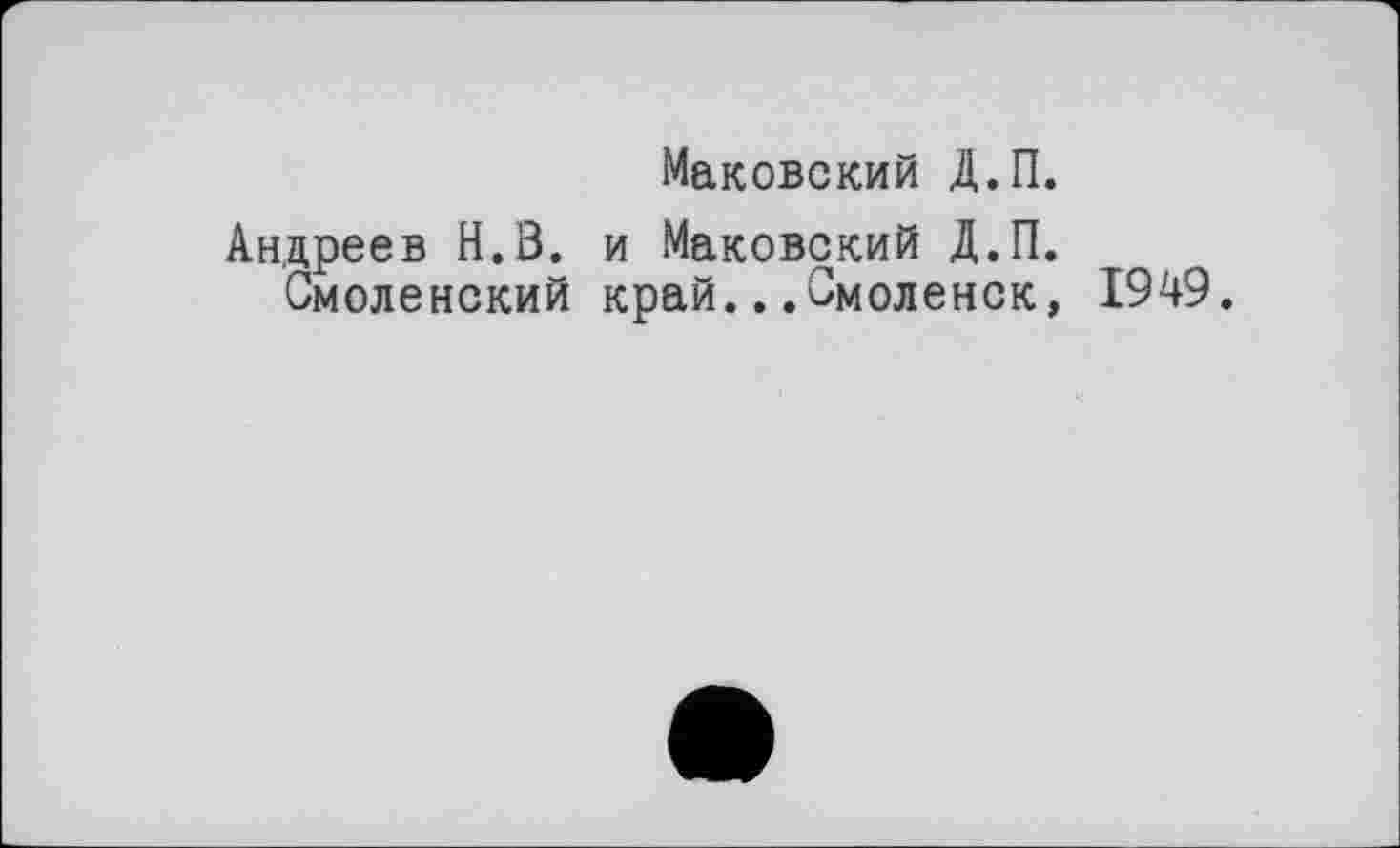 ﻿Маковский Д.П.
Андреев Н.З. и Маковский Д.П. Смоленский край...Смоленск,
1949.